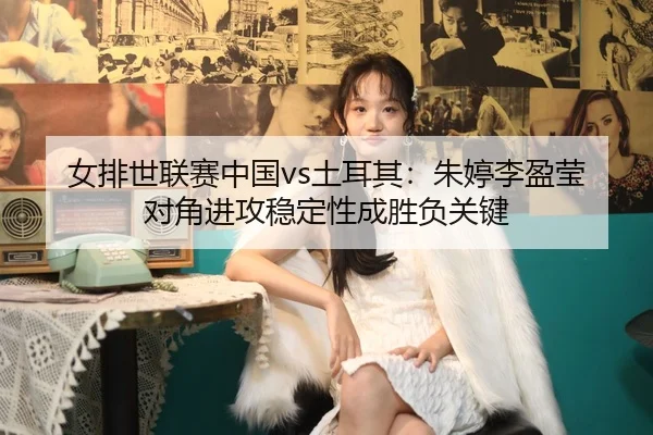 女排世联赛中国vs土耳其：朱婷李盈莹对角进攻稳定性成胜负关键