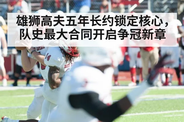 雄狮高夫五年长约锁定核心，队史最大合同开启争冠新章
