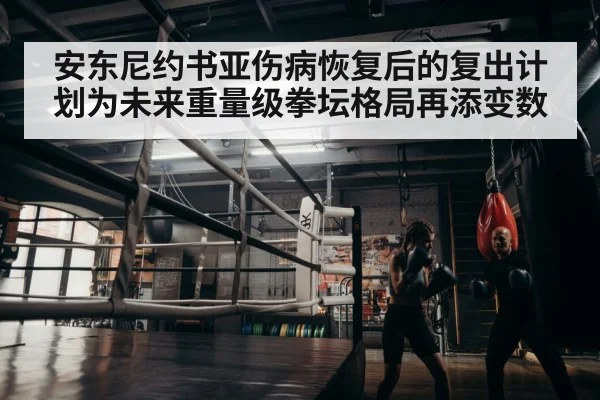 安东尼约书亚伤病恢复后的复出计划为未来重量级拳坛格局再添变数